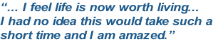 “... I feel life is now worth living...
I had no idea this would take such a 
short time and I am amazed.”
