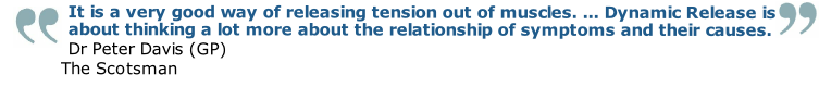 It is a very good way of releasing tension out of muscles. ... Dynamic Release is about thinking a lot more about the relationship of symptoms and their causes.
Dr Peter Davis (GP)
The Scotsman
