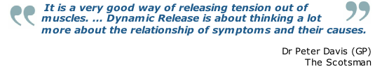  It is a very good way of releasing tension out of muscles. ... Dynamic Release is about thinking a lot more about the relationship of symptoms and their causes.

Dr Peter Davis (GP)
The Scotsman
